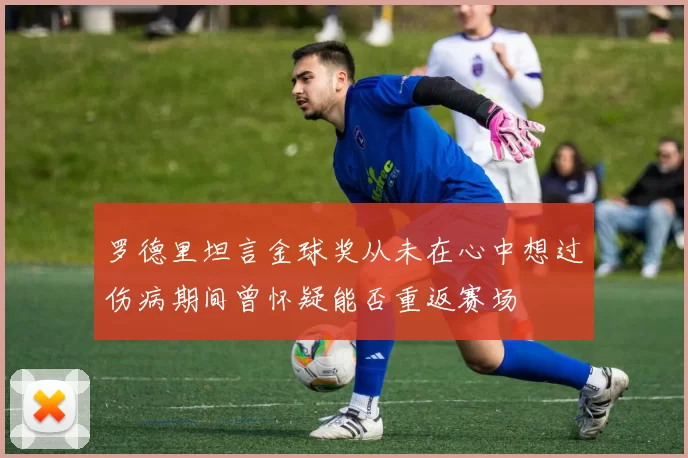 罗德里坦言金球奖从未在心中想过伤病期间曾怀疑能否重返赛场