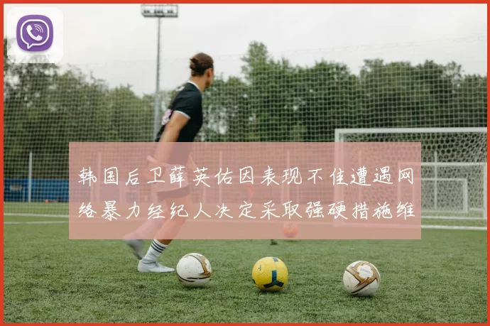 韩国后卫薛英佑因表现不佳遭遇网络暴力经纪人决定采取强硬措施维护权益