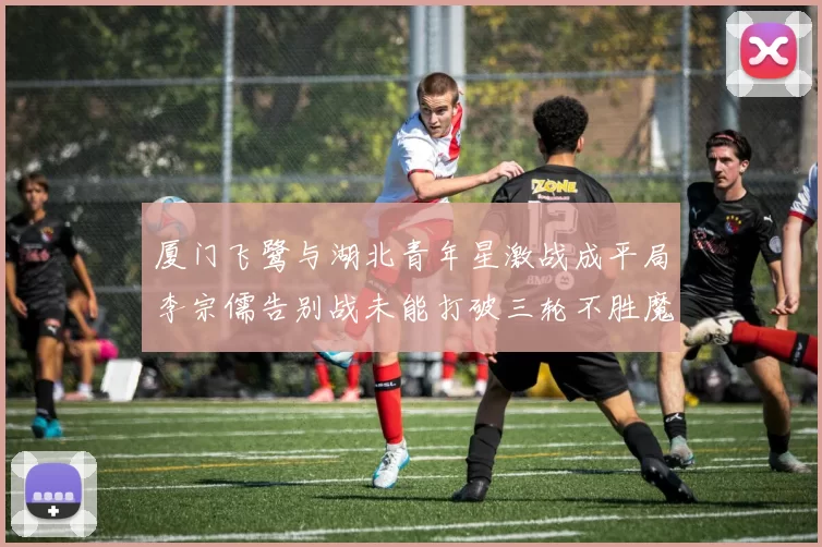 厦门飞鹭与湖北青年星激战成平局李宗儒告别战未能打破三轮不胜魔咒