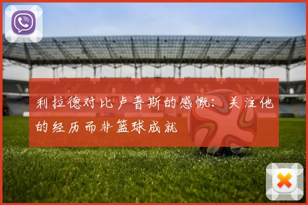 利拉德对比卢普斯的感慨：关注他的经历而非篮球成就
