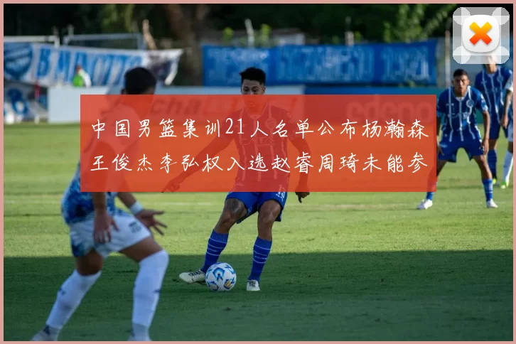中国男篮集训21人名单公布杨瀚森王俊杰李弘权入选赵睿周琦未能参加