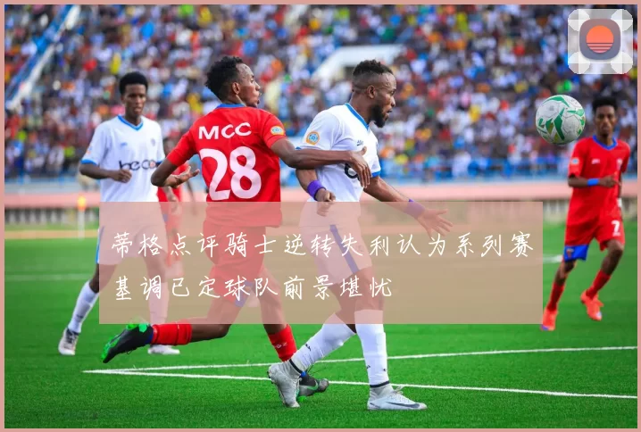 蒂格点评骑士逆转失利认为系列赛基调已定球队前景堪忧