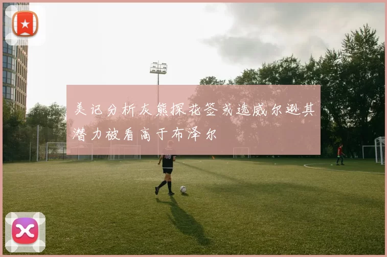 美记分析灰熊探花签或选威尔逊其潜力被看高于布泽尔
