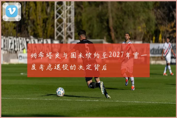 姆希塔良与国米续约至2027年曾一度考虑退役的决定背后