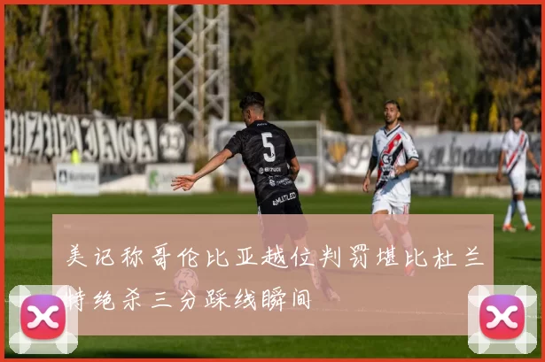 美记称哥伦比亚越位判罚堪比杜兰特绝杀三分踩线瞬间