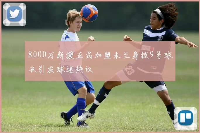 8000万新援正式加盟米兰身披9号球衣引发球迷热议