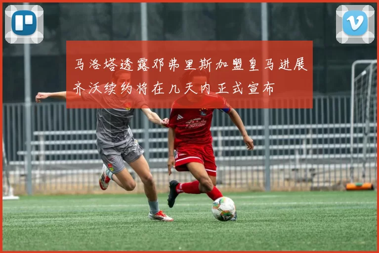 马洛塔透露邓弗里斯加盟皇马进展齐沃续约将在几天内正式宣布