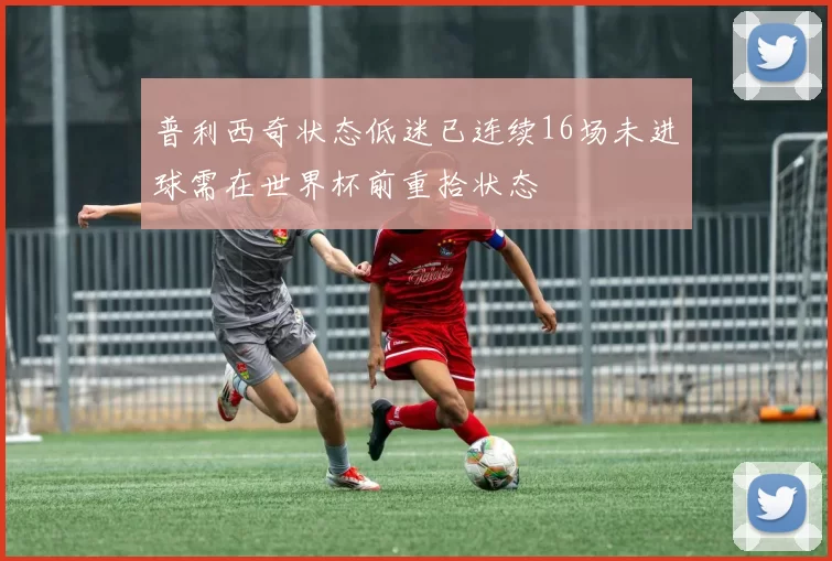 普利西奇状态低迷已连续16场未进球需在世界杯前重拾状态