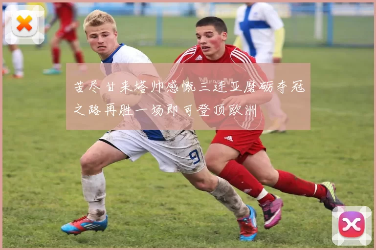 苦尽甘来塔帅感慨三连亚磨砺夺冠之路再胜一场即可登顶欧洲