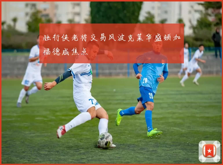 独行侠老将交易风波克莱华盛顿加福德成焦点