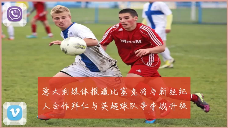 意大利媒体报道比塞克将与新经纪人合作拜仁与英超球队争夺战升级