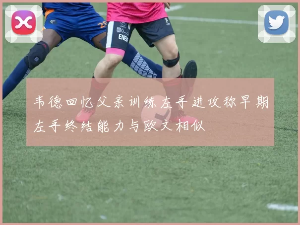 韦德回忆父亲训练左手进攻称早期左手终结能力与欧文相似
