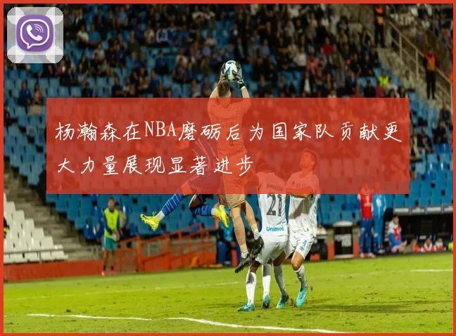 杨瀚森在NBA磨砺后为国家队贡献更大力量展现显著进步