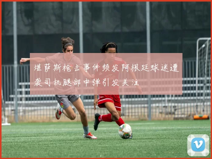 堪萨斯枪击事件频发阿根廷球迷遭袭司机腿部中弹引发关注