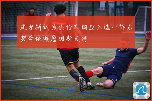 皮尔斯认为杰伦布朗应入选一阵东契奇依赖詹姆斯支持