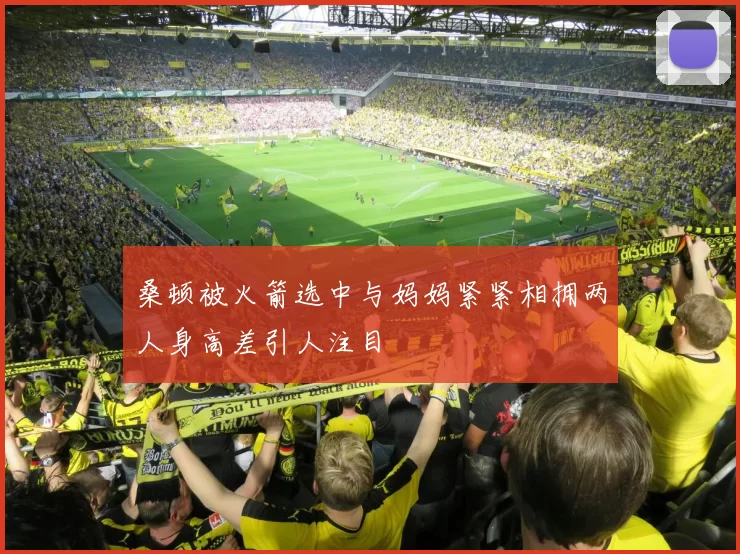 桑顿被火箭选中与妈妈紧紧相拥两人身高差引人注目